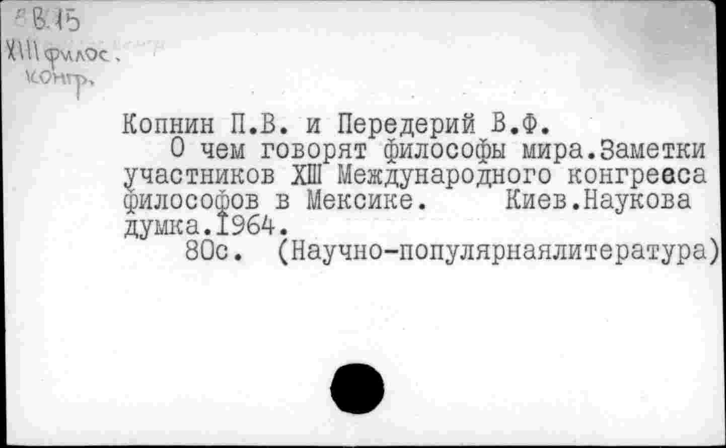 ﻿II «Р'ЛЛОС .
\СОНГу>,
Копнин П.В. и Передерий В.Ф.
О чем говорят философы мира.Заметки участников ХП1 Международного конгревса философов в Мексике.	Киев.Паукова
думка.1964.
80с. (Научно-популярнаялитература)